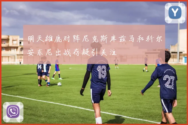 明天雄鹿对阵尼克斯库兹马和科尔安东尼出战存疑引关注