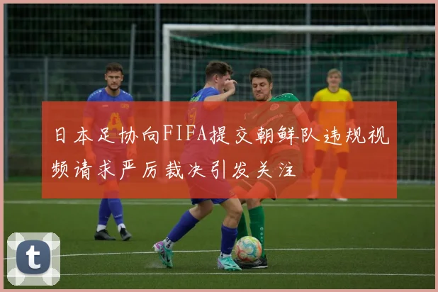 日本足协向FIFA提交朝鲜队违规视频请求严厉裁决引发关注