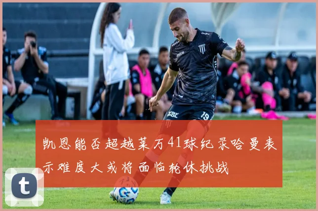 凯恩能否超越莱万41球纪录哈曼表示难度大或将面临轮休挑战