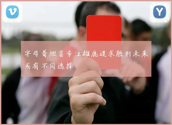 字母哥坦言专注雄鹿追求胜利未来或有不同选择