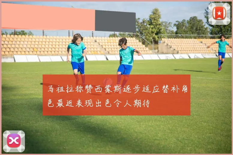 马祖拉称赞西蒙斯逐步适应替补角色最近表现出色令人期待
