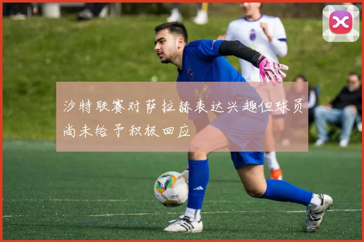 沙特联赛对萨拉赫表达兴趣但球员尚未给予积极回应