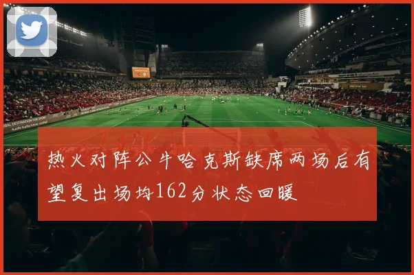 热火对阵公牛哈克斯缺席两场后有望复出场均162分状态回暖