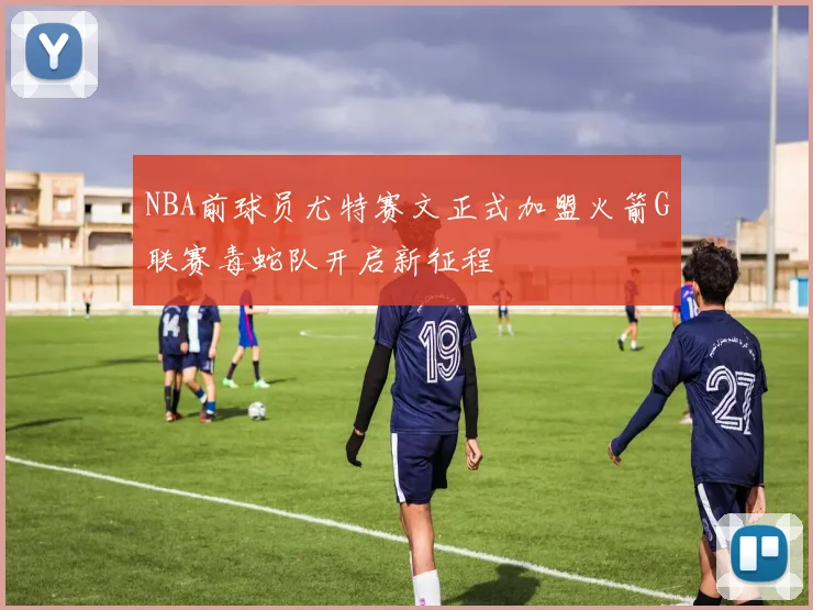 NBA前球员尤特赛文正式加盟火箭G联赛毒蛇队开启新征程