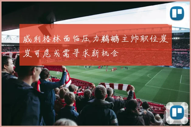 威利格林面临压力鹈鹕主帅职位岌岌可危或需寻求新机会