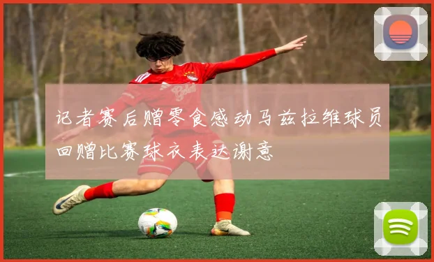 记者赛后赠零食感动马兹拉维球员回赠比赛球衣表达谢意