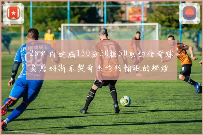 26年内达成150分50板50助的传奇球员詹姆斯东契奇杰伦约翰逊的辉煌成就