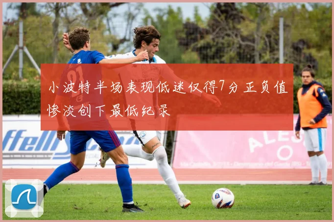 小波特半场表现低迷仅得7分正负值惨淡创下最低纪录