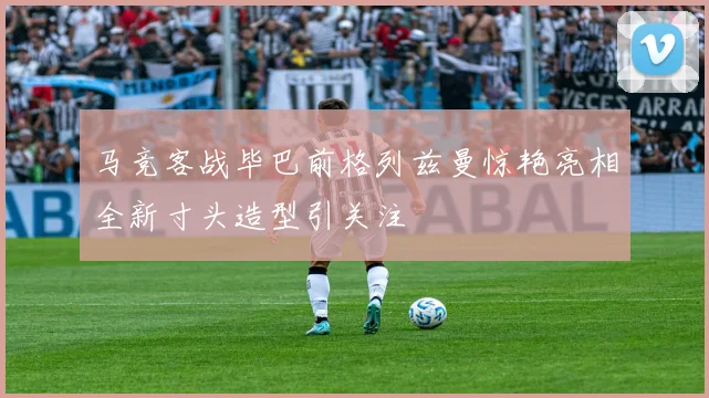 马竞客战毕巴前格列兹曼惊艳亮相全新寸头造型引关注
