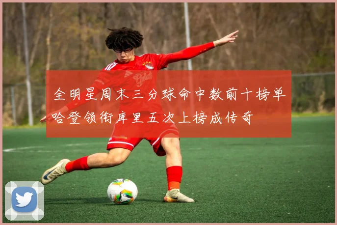 全明星周末三分球命中数前十榜单哈登领衔库里五次上榜成传奇