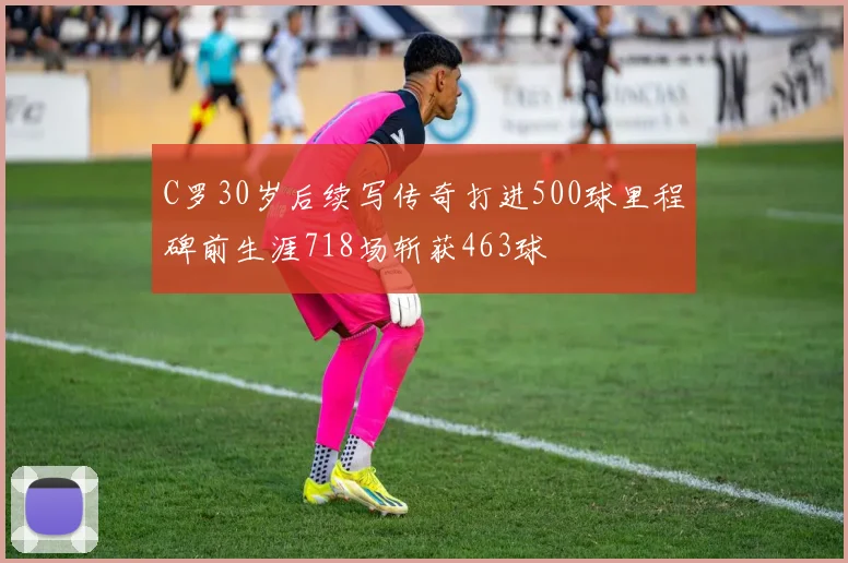 C罗30岁后续写传奇打进500球里程碑前生涯718场斩获463球