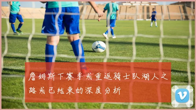 詹姆斯下赛季或重返骑士队湖人之路或已结束的深度分析