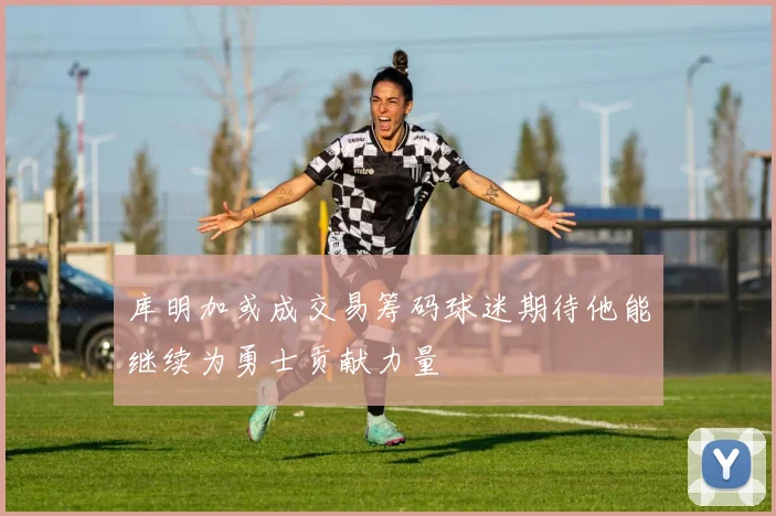 库明加或成交易筹码球迷期待他能继续为勇士贡献力量