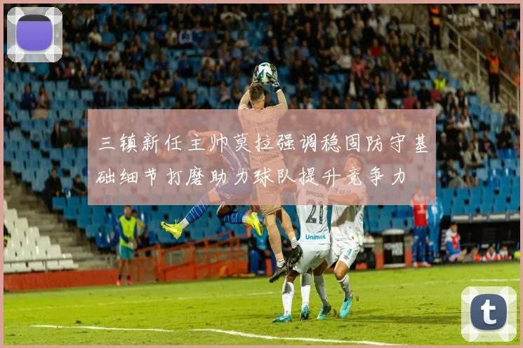 三镇新任主帅莫拉强调稳固防守基础细节打磨助力球队提升竞争力