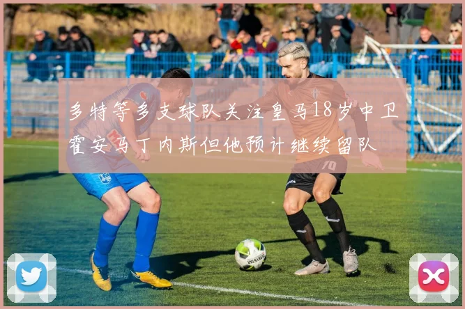 多特等多支球队关注皇马18岁中卫霍安马丁内斯但他预计继续留队