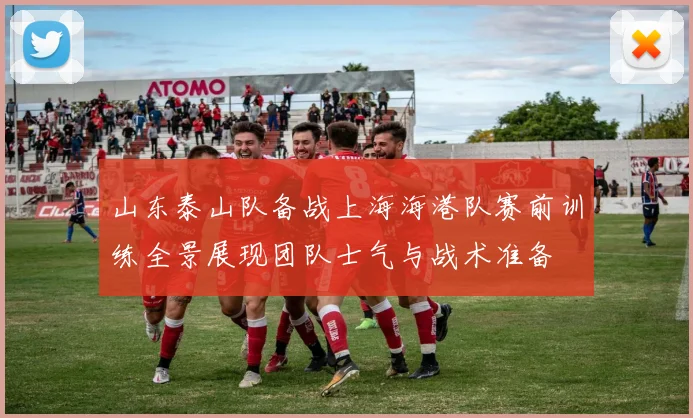 山东泰山队备战上海海港队赛前训练全景展现团队士气与战术准备