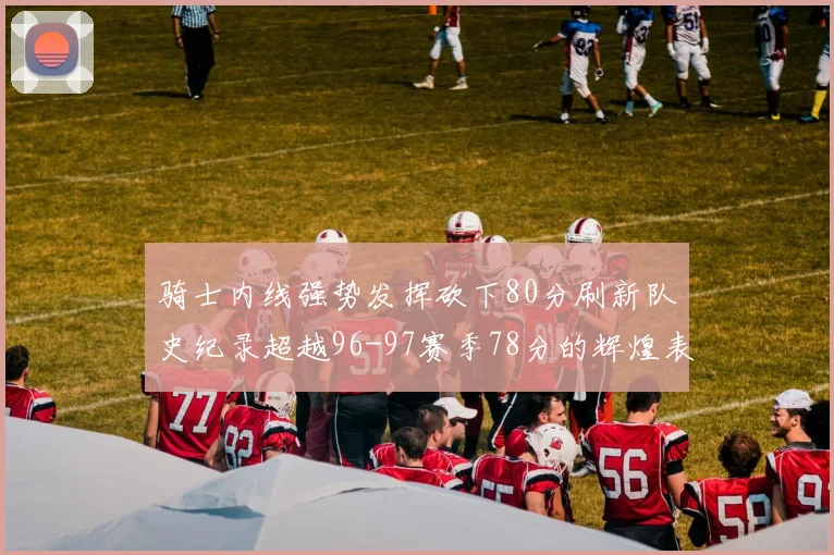 骑士内线强势发挥砍下80分刷新队史纪录超越96-97赛季78分的辉煌表现
