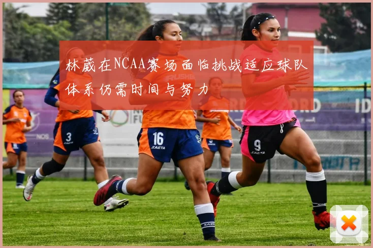 林葳在NCAA赛场面临挑战适应球队体系仍需时间与努力