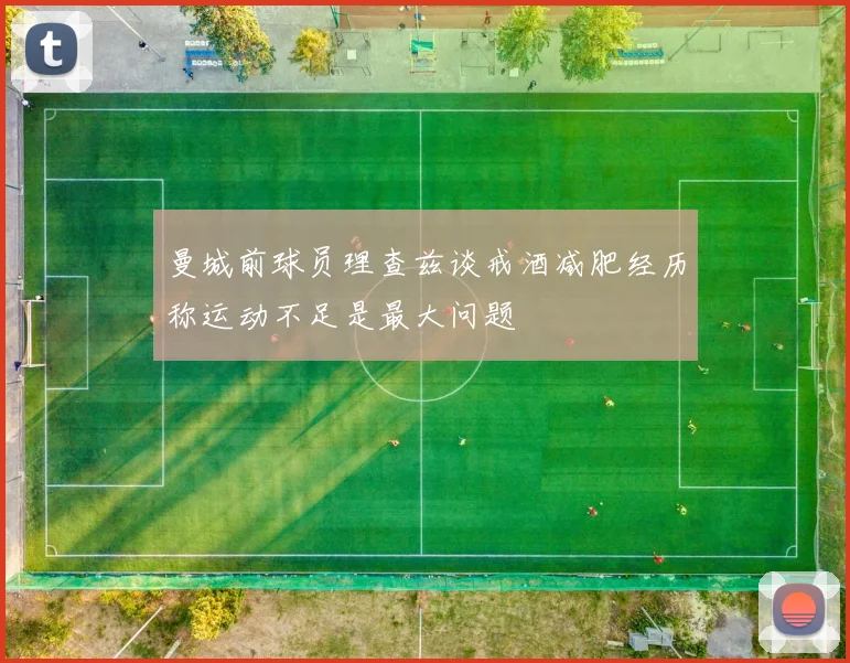 曼城前球员理查兹谈戒酒减肥经历称运动不足是最大问题