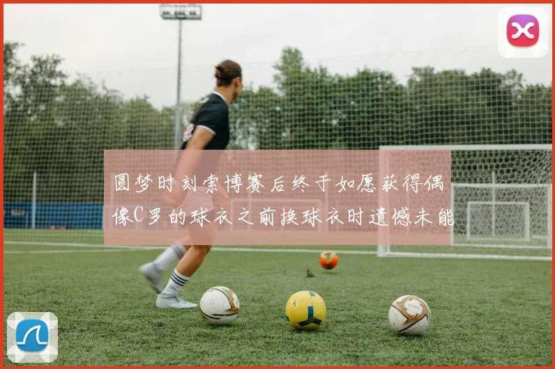 圆梦时刻索博赛后终于如愿获得偶像C罗的球衣之前换球衣时遗憾未能成功