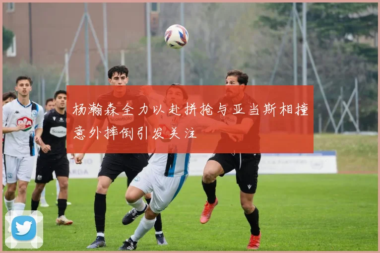 杨瀚森全力以赴拼抢与亚当斯相撞意外摔倒引发关注